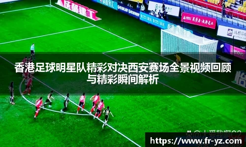 香港足球明星队精彩对决西安赛场全景视频回顾与精彩瞬间解析