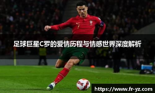 足球巨星C罗的爱情历程与情感世界深度解析