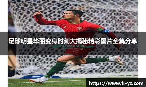 足球明星华丽变身时刻大揭秘精彩图片全集分享